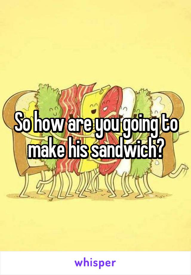 So how are you going to make his sandwich?