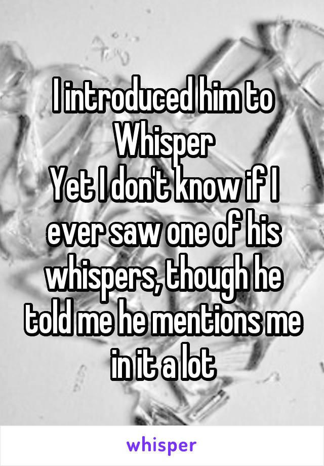 I introduced him to Whisper
Yet I don't know if I ever saw one of his whispers, though he told me he mentions me in it a lot