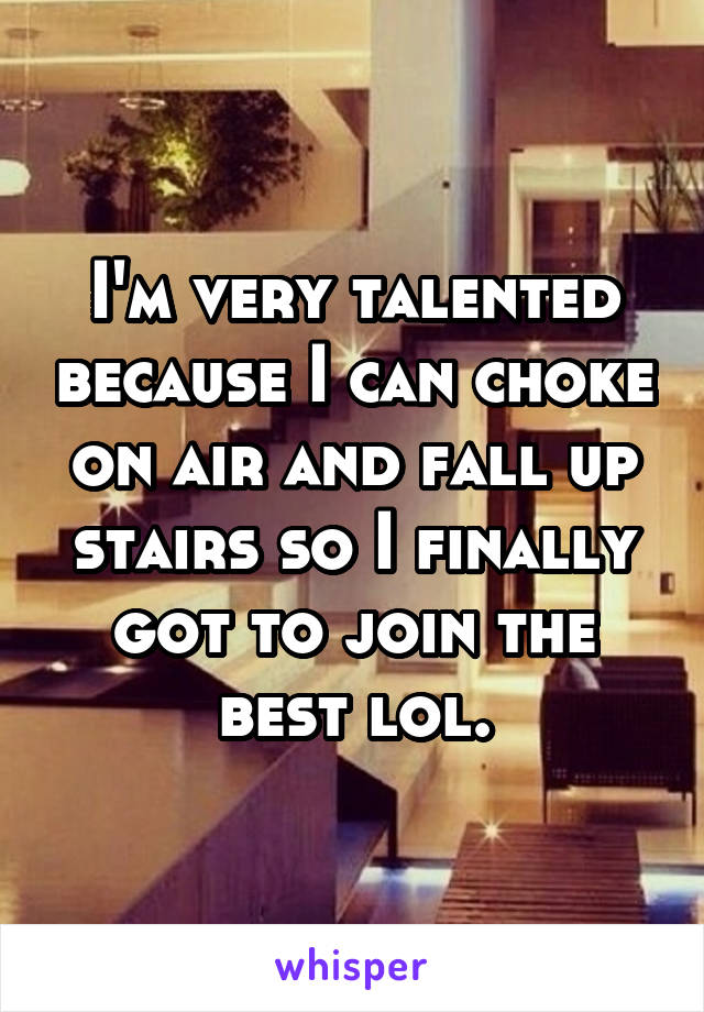 I'm very talented because I can choke on air and fall up stairs so I finally got to join the best lol.