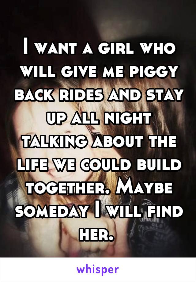 I want a girl who will give me piggy back rides and stay up all night talking about the life we could build together. Maybe someday I will find her. 