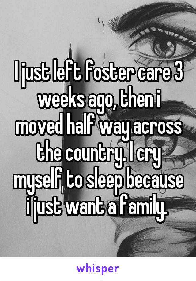 I just left foster care 3 weeks ago, then i moved half way across the country. I cry myself to sleep because i just want a family. 