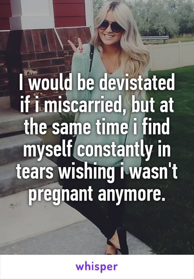 I would be devistated if i miscarried, but at the same time i find myself constantly in tears wishing i wasn't pregnant anymore.