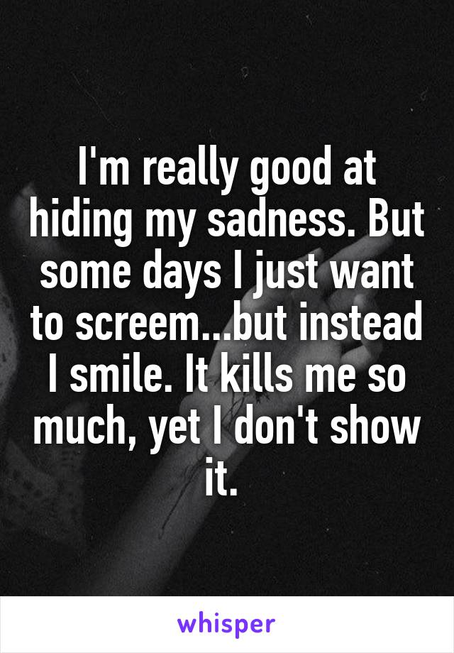 I'm really good at hiding my sadness. But some days I just want to screem...but instead I smile. It kills me so much, yet I don't show it. 