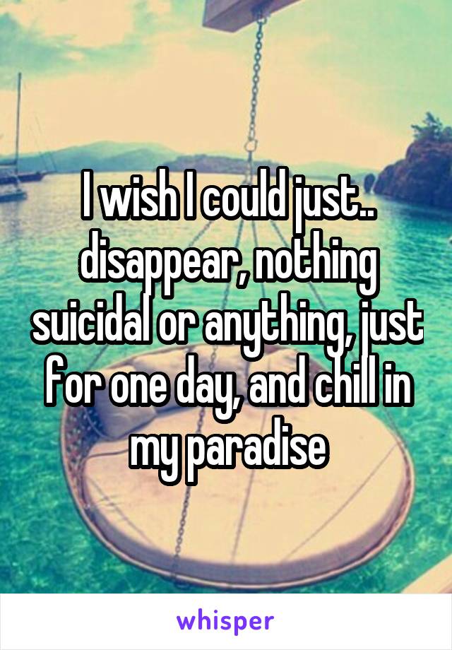 I wish I could just.. disappear, nothing suicidal or anything, just for one day, and chill in my paradise