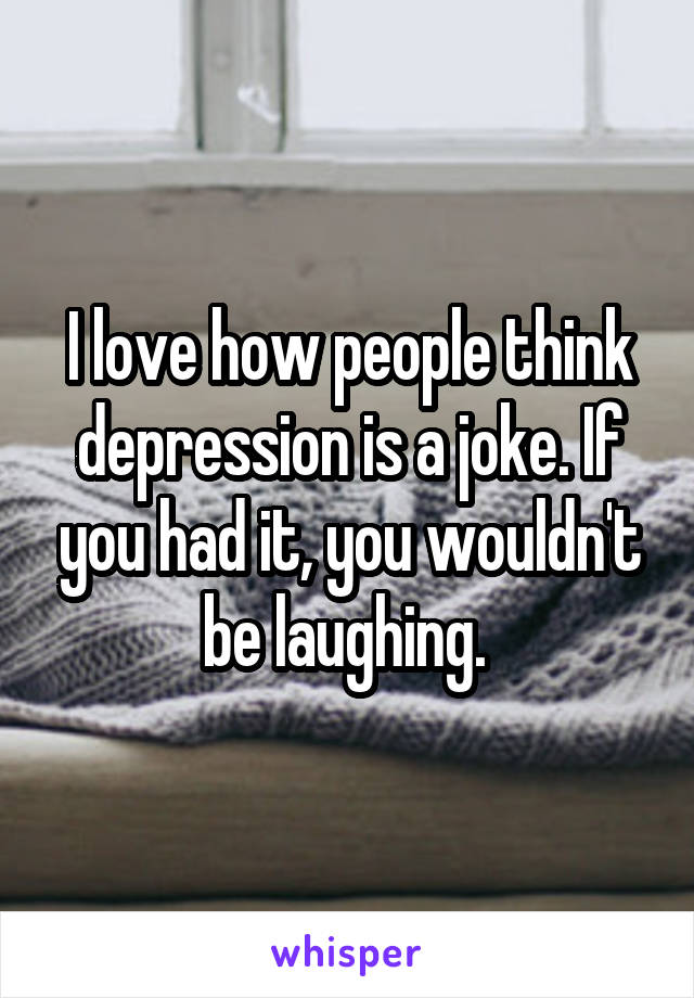 I love how people think depression is a joke. If you had it, you wouldn't be laughing. 