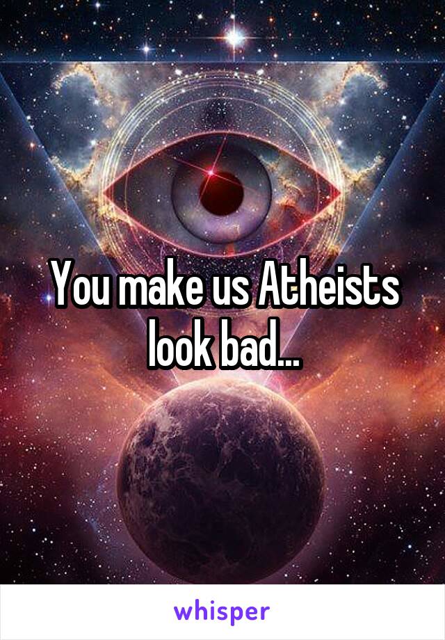 You make us Atheists look bad...