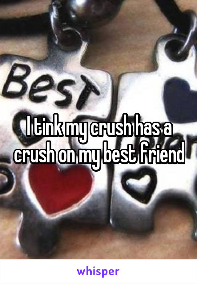 I tink my crush has a crush on my best friend