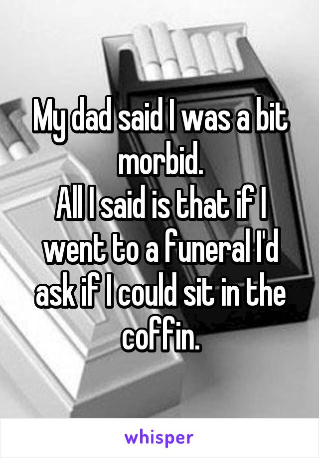 My dad said I was a bit morbid.
All I said is that if I went to a funeral I'd ask if I could sit in the coffin.