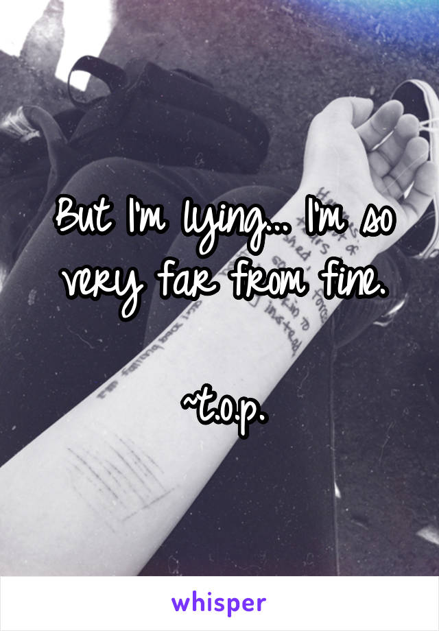 But I'm lying... I'm so very far from fine.

~t.o.p.