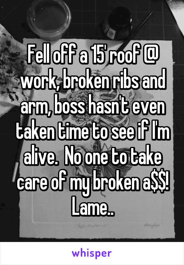 Fell off a 15' roof @ work, broken ribs and arm, boss hasn't even taken time to see if I'm alive.  No one to take care of my broken a$$! Lame..