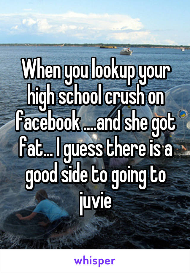 When you lookup your high school crush on facebook ....and she got fat... I guess there is a good side to going to juvie