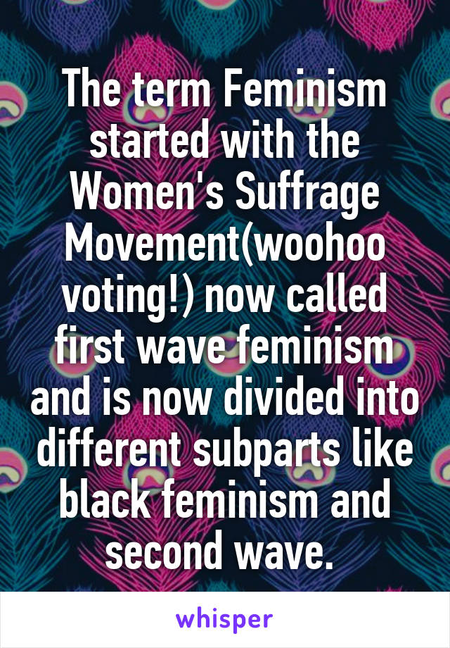 The term Feminism started with the Women's Suffrage Movement(woohoo voting!) now called first wave feminism and is now divided into different subparts like black feminism and second wave. 