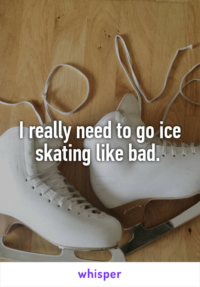 I really need to go ice skating like bad. 