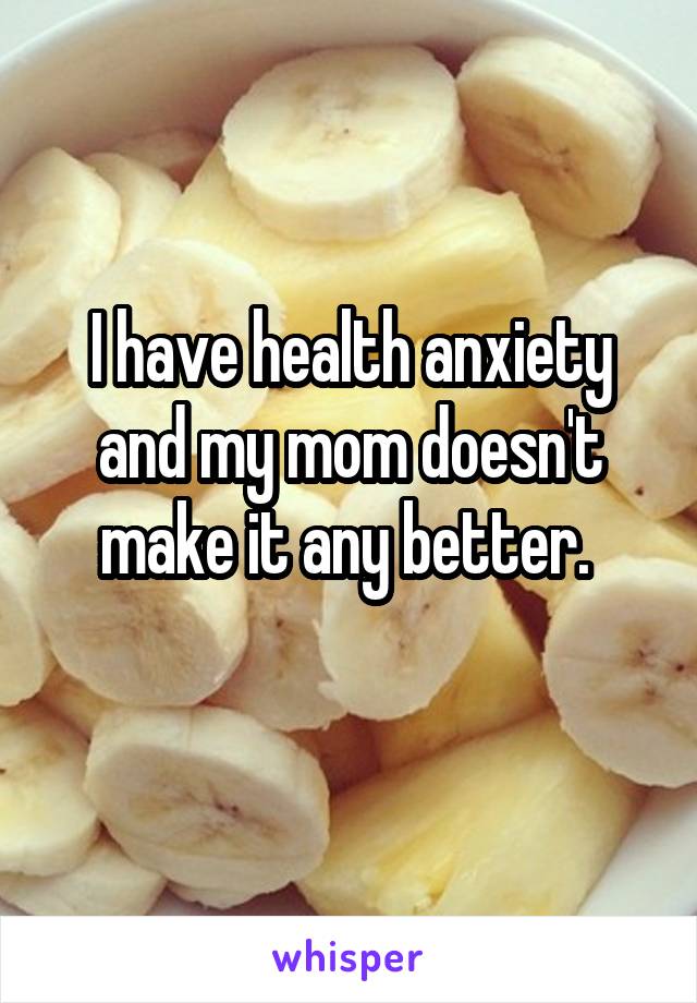 I have health anxiety and my mom doesn't make it any better. 
