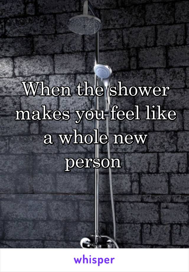 When the shower makes you feel like a whole new person 
