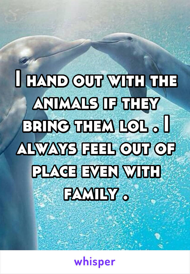 I hand out with the animals if they bring them lol . I always feel out of place even with family .