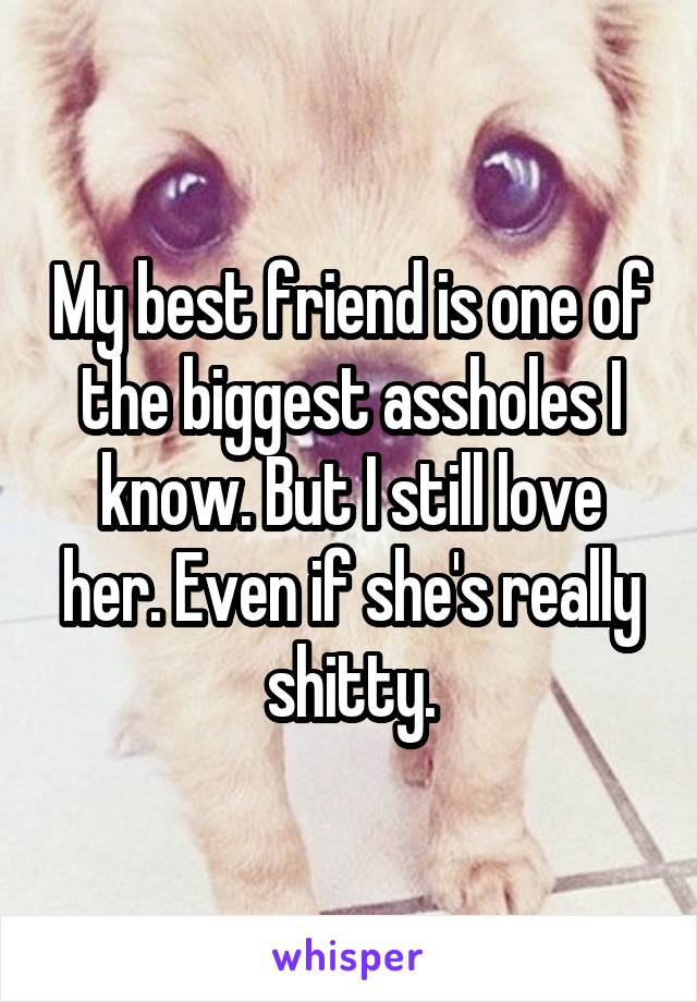 My best friend is one of the biggest assholes I know. But I still love her. Even if she's really shitty.