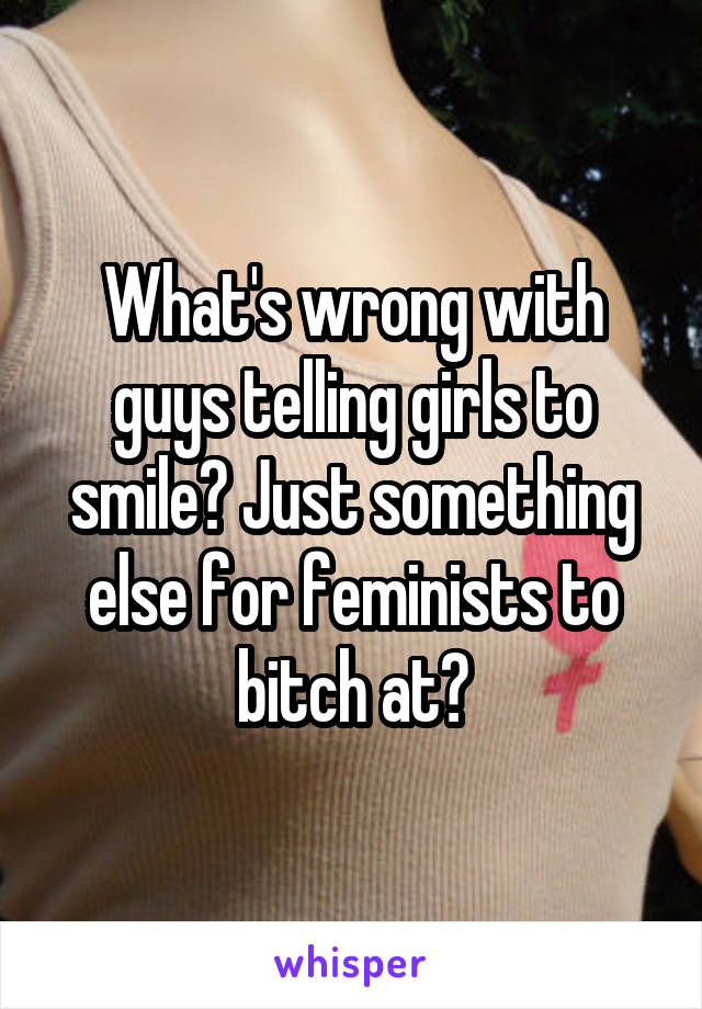 What's wrong with guys telling girls to smile? Just something else for feminists to bitch at?