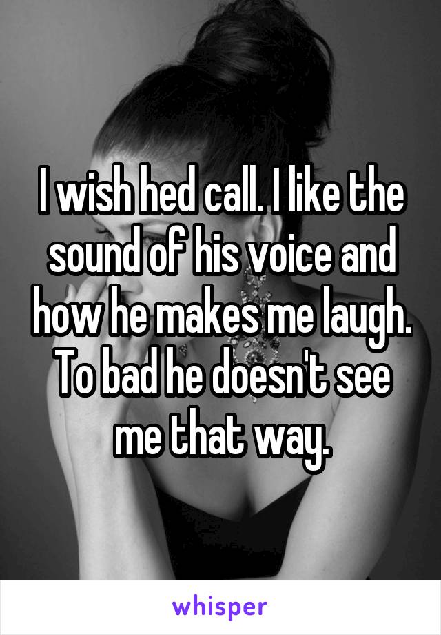 I wish hed call. I like the sound of his voice and how he makes me laugh. To bad he doesn't see me that way.