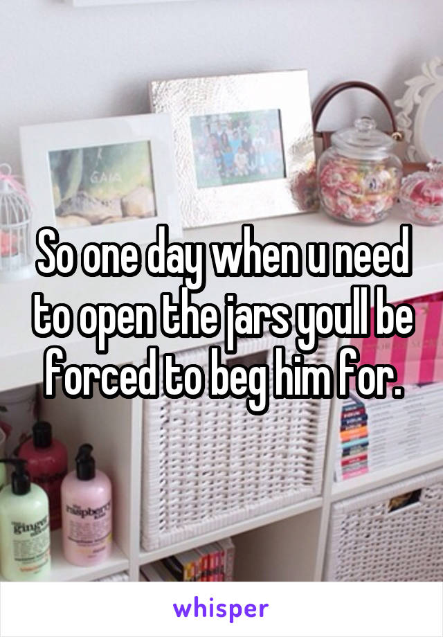 So one day when u need to open the jars youll be forced to beg him for.