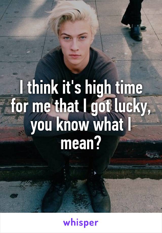 I think it's high time for me that I got lucky, you know what I mean?