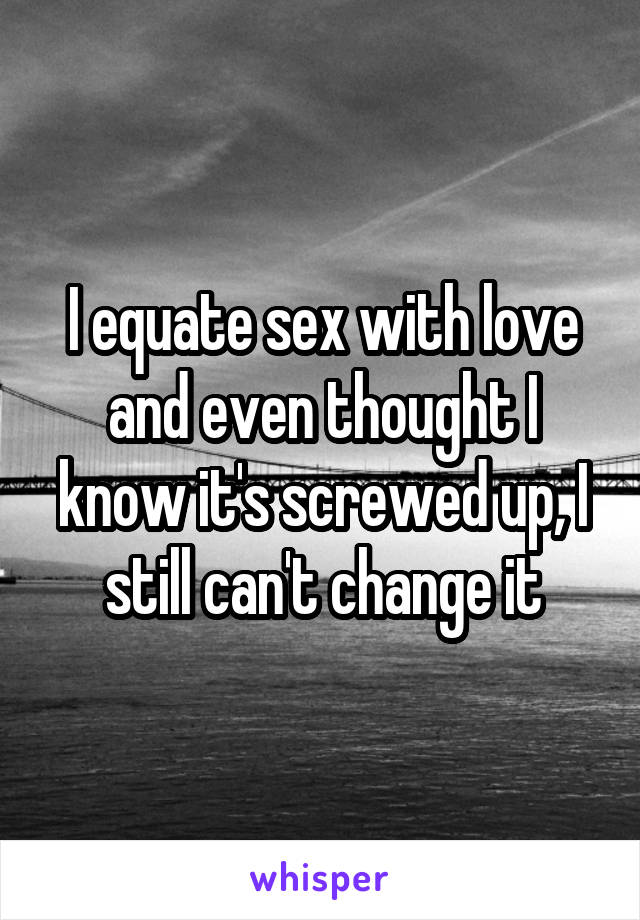 I equate sex with love and even thought I know it's screwed up, I still can't change it