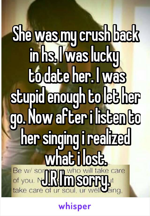 She was my crush back in hs. I was lucky 
 to date her. I was stupid enough to let her go. Now after i listen to her singing i realized what i lost.
J.R I'm sorry.