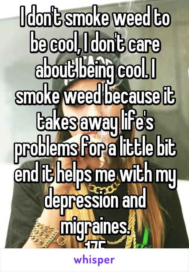 I don't smoke weed to be cool, I don't care about being cool. I smoke weed because it takes away life's problems for a little bit end it helps me with my depression and migraines.
17F