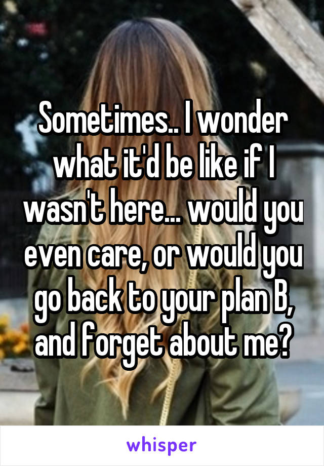 Sometimes.. I wonder what it'd be like if I wasn't here... would you even care, or would you go back to your plan B, and forget about me?