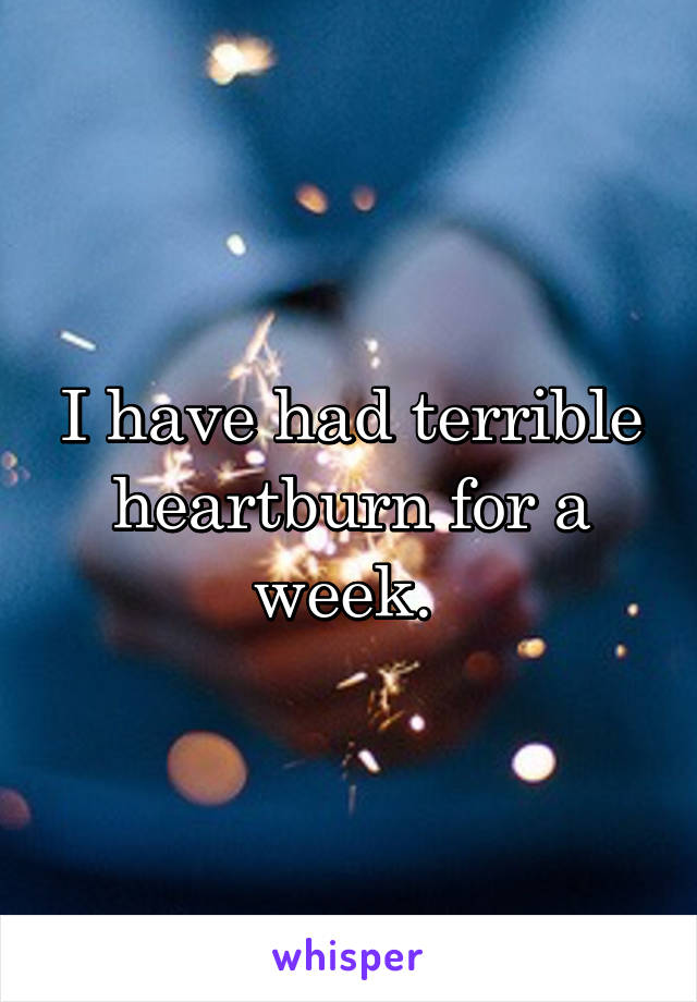 I have had terrible heartburn for a week. 