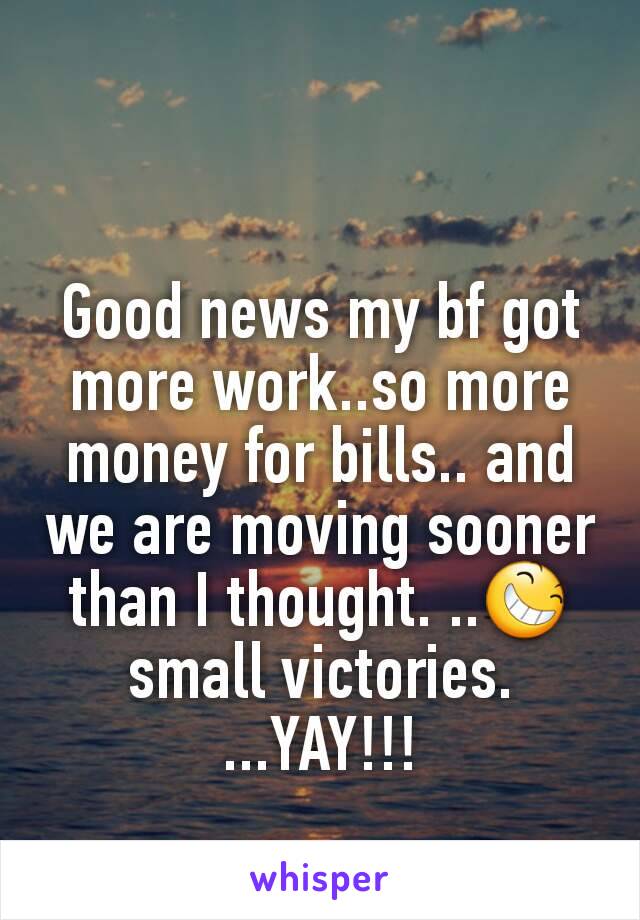 Good news my bf got more work..so more money for bills.. and we are moving sooner than I thought. ..😆 small victories. ...YAY!!!