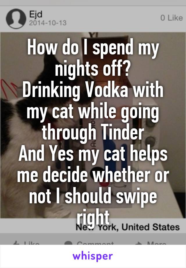 How do I spend my nights off?
Drinking Vodka with my cat while going through Tinder
And Yes my cat helps me decide whether or not I should swipe right