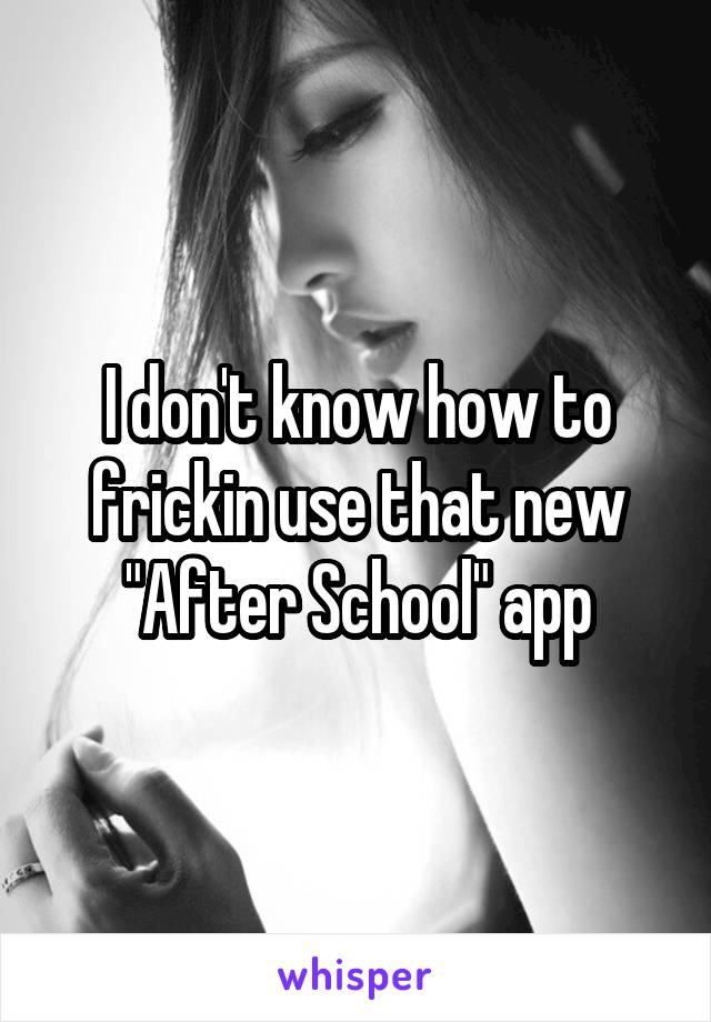 I don't know how to frickin use that new "After School" app