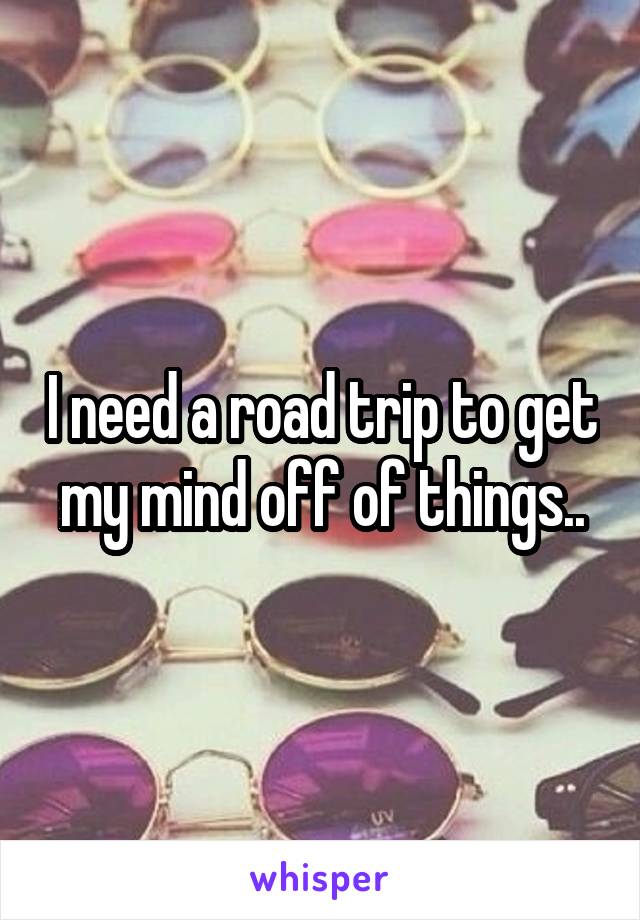 I need a road trip to get my mind off of things..