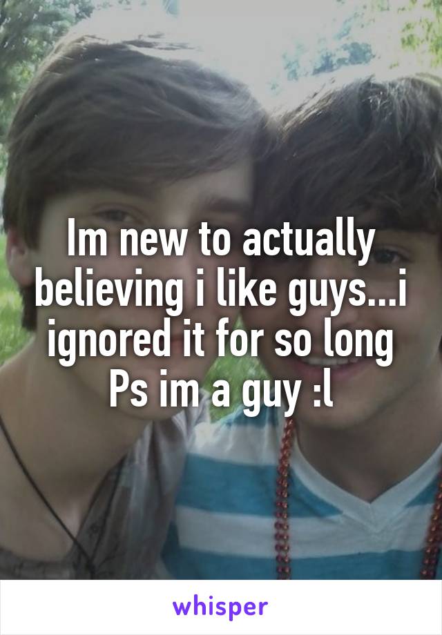 Im new to actually believing i like guys...i ignored it for so long
Ps im a guy :l