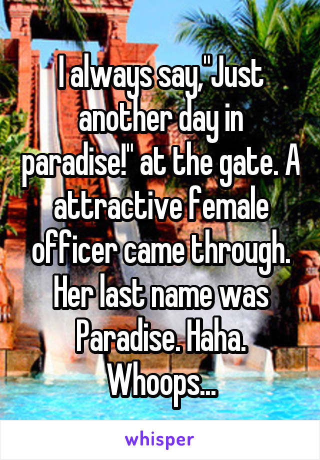 I always say,"Just another day in paradise!" at the gate. A attractive female officer came through. Her last name was Paradise. Haha. Whoops...