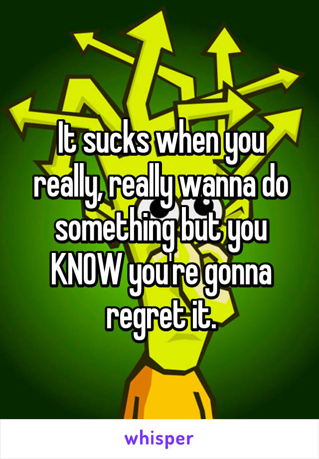 It sucks when you really, really wanna do something but you KNOW you're gonna regret it.