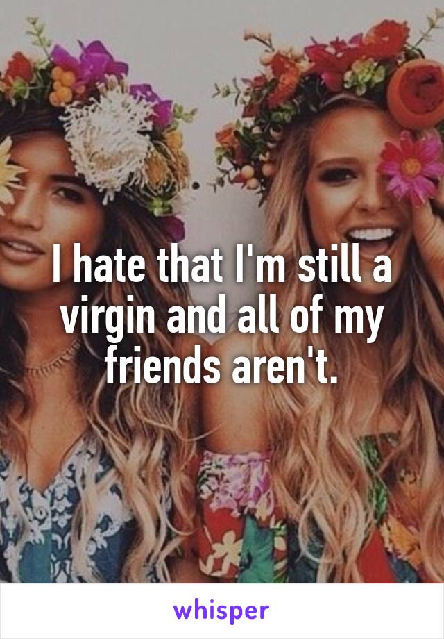 I hate that I'm still a virgin and all of my friends aren't.