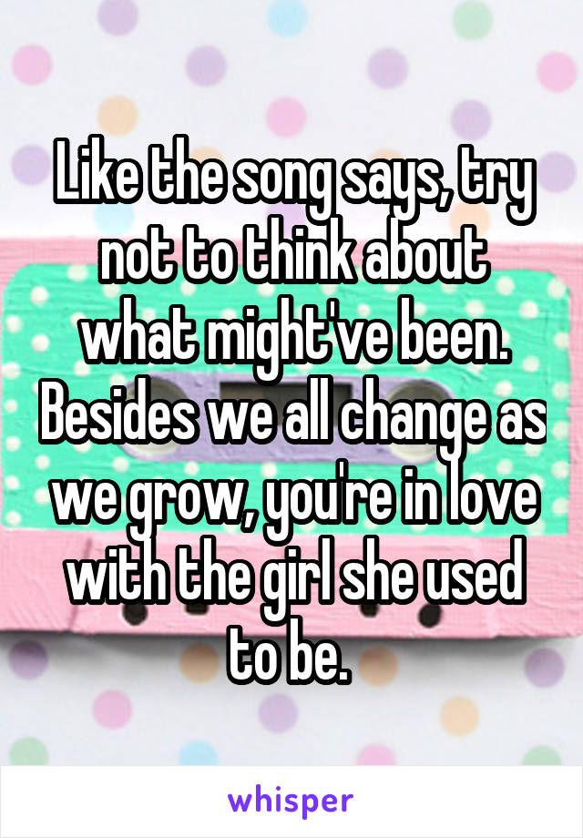 Like the song says, try not to think about what might've been. Besides we all change as we grow, you're in love with the girl she used to be. 