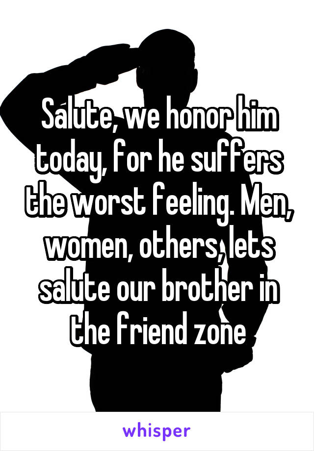 Salute, we honor him today, for he suffers the worst feeling. Men, women, others, lets salute our brother in the friend zone