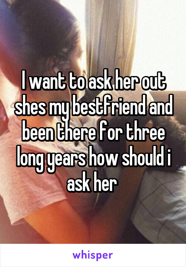 I want to ask her out shes my bestfriend and been there for three long years how should i ask her 