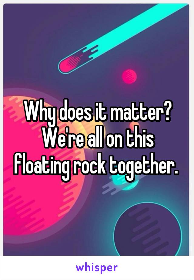 Why does it matter? We're all on this floating rock together. 