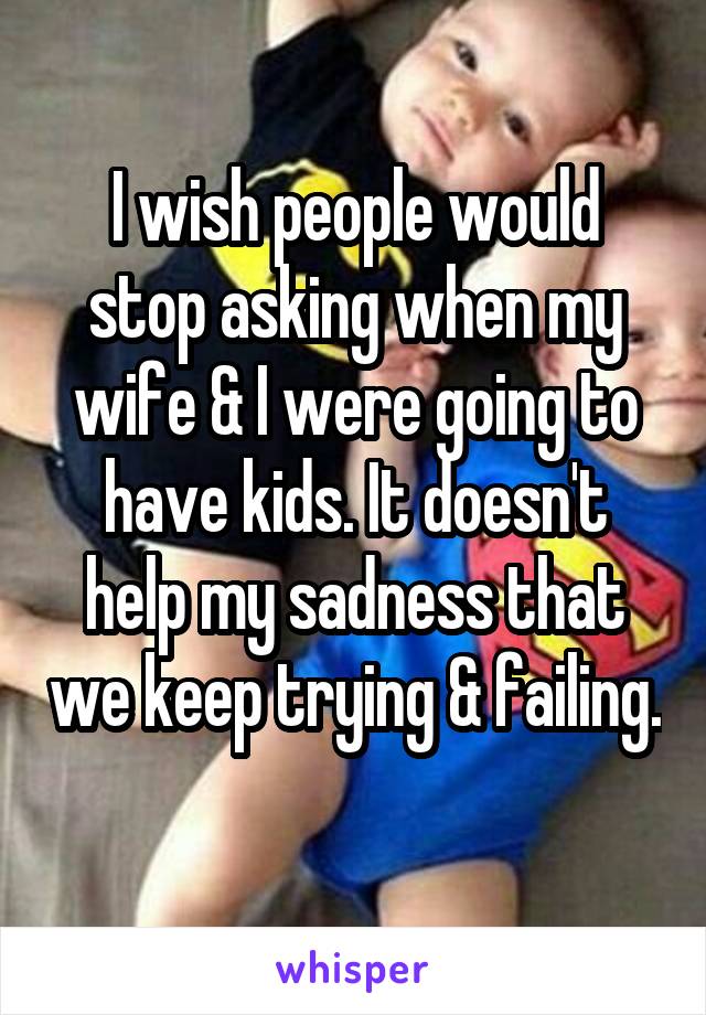 I wish people would stop asking when my wife & I were going to have kids. It doesn't help my sadness that we keep trying & failing. 