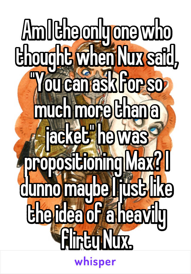 Am I the only one who thought when Nux said, "You can ask for so much more than a jacket" he was propositioning Max? I dunno maybe I just like the idea of a heavily flirty Nux.