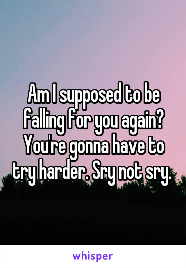 Am I supposed to be falling for you again? You're gonna have to try harder. Sry not sry. 