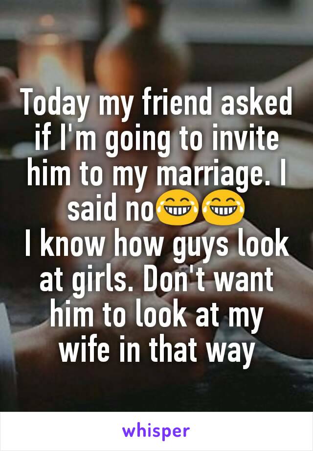 Today my friend asked if I'm going to invite him to my marriage. I said no😂😂
I know how guys look at girls. Don't want him to look at my wife in that way