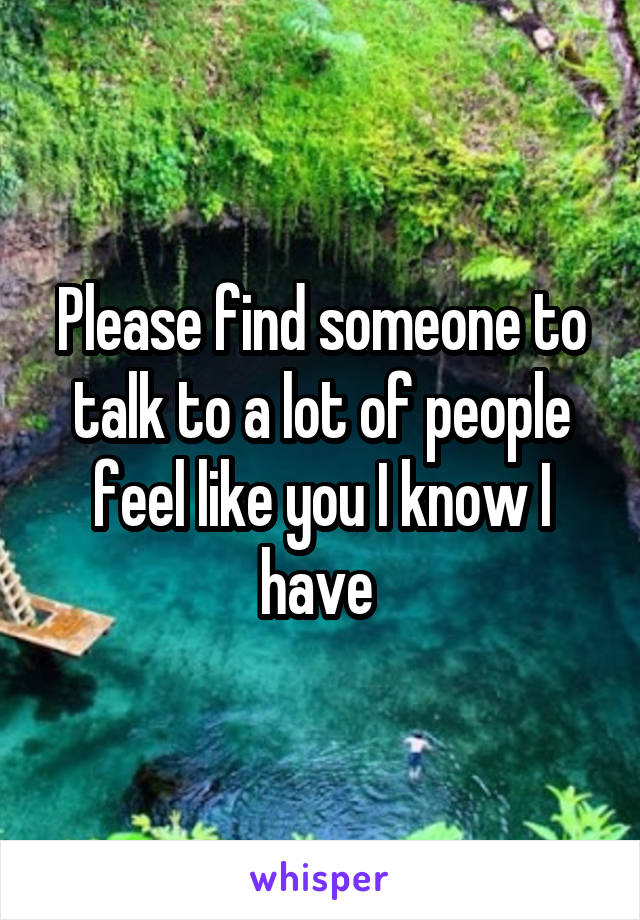 Please find someone to talk to a lot of people feel like you I know I have 