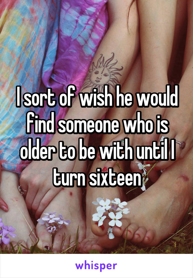 I sort of wish he would find someone who is older to be with until I turn sixteen