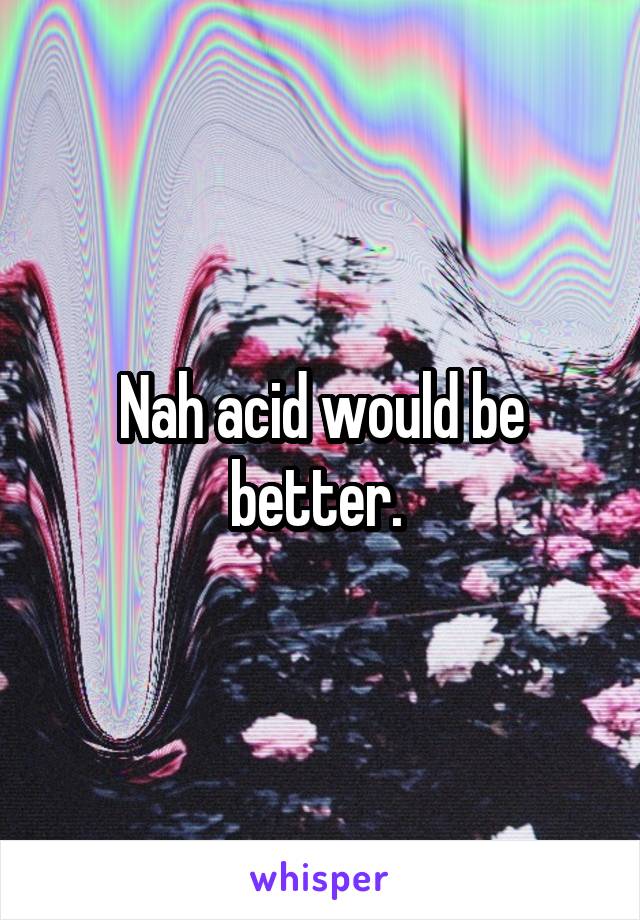 Nah acid would be better. 