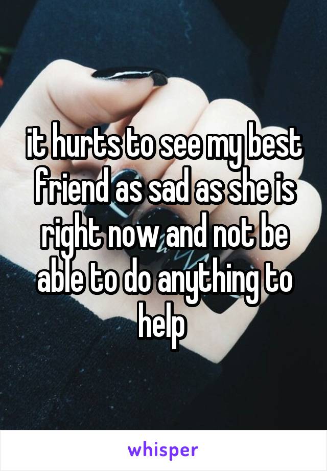 it hurts to see my best friend as sad as she is right now and not be able to do anything to help 